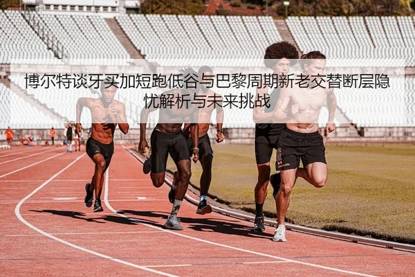 博尔特谈牙买加短跑低谷与巴黎周期新老交替断层隐忧解析与未来挑战