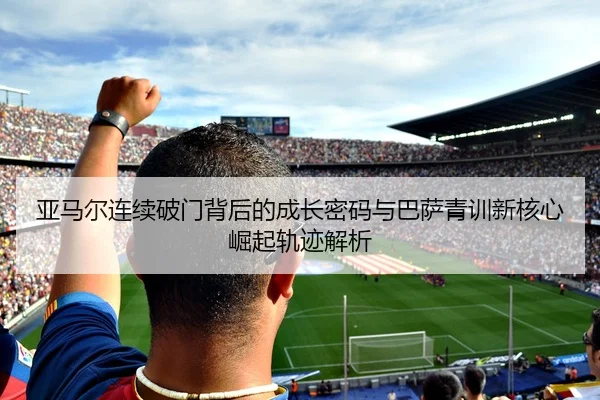 亚马尔连续破门背后的成长密码与巴萨青训新核心崛起轨迹解析